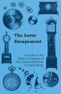 The Lever Escapement - A Guide to the Many Variations of this Crucial Element of Clock Work - Anon.