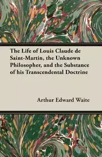 The Life of Louis Claude de Saint-Martin, the Unknown Philosopher, and the Substance of His Transcendental Doctrine - Arthur Edward Waite