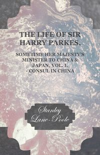 The Life of Sir Harry Parkes, Sometime Her Majesty's Minister to China & Japan, Vol. I. - Consul in China - Stanley Lane-Poole