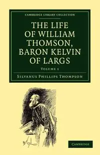 The Life of William Thomson, Baron Kelvin of Largs - Volume 1 - Thompson Silvanus Phillips