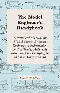 The Model Engineer's Handybook - A Practical Manual on Model Steam Engines Embracing Information on the Tools, Materials and Processes Employed in Their Construction - Paul N. Hasluck