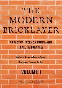 The Modern Bricklayer - A Practical Work on Bricklaying in all its Branches - Volume I - William Frost