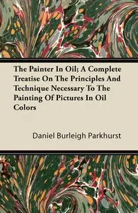 The Painter In Oil; A Complete Treatise On The Principles And Technique Necessary To The Painting Of Pictures In Oil Colors - Daniel Parkhurst Burleigh