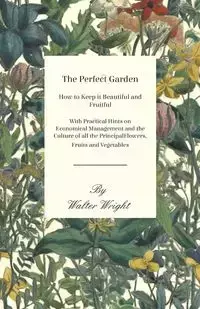 The Perfect Garden - How to Keep it Beautiful and Fruitful - With Practical Hints on Economical Management and the Culture of all the Principal Flowers, Fruits and Vegetables - Walter Wright