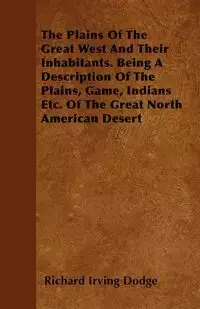 The Plains Of The Great West And Their Inhabitants. Being A Description Of The Plains, Game, Indians Etc. Of The Great North American Desert - Richard Irving Dodge