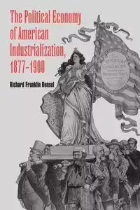 The Political Economy of American Industrialization, 1877 1900 - Richard Franklin Bensel