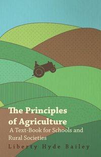 The Principles of Agriculture - A Text-Book for Schools and Rural Societies - Jr. Bailey Liberty Hyde