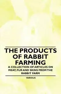 The Products of Rabbit Farming - A Collection of Articles on Meat, Fur and Skins from the Rabbit Farm - Various