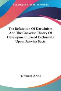 The Refutation Of Darwinism And The Converse Theory Of Development; Based Exclusively Upon Darwin's Facts - Warren O'Neill T.