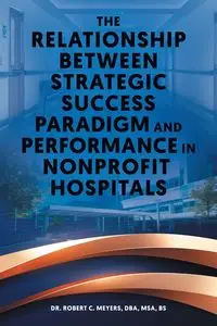 The Relationship Between Strategic Success Paradigm and Performance in Nonprofit Hospitals - Robert C. Meyers Dr.