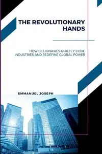 The Revolutionary Hands, How Billionaires Quietly Code Industries and Redefine Global Power - Joseph Emmanuel