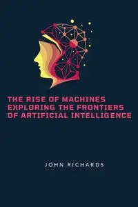 The Rise of Machines Exploring the Frontiers of Artificial Intelligence - John Richards