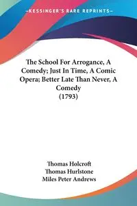 The School For Arrogance, A Comedy; Just In Time, A Comic Opera; Better Late Than Never, A Comedy (1793) - Thomas Holcroft