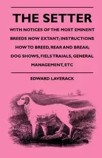 The Setter - With Notices Of The Most Eminent Breeds Now Extant; Instructions How To Breed, Rear And Break; Dog Shows, Field Trials And General Management - Edward Laverack