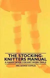 The Stocking-Knitters Manual - A Handy Book for Any Work-Table - Cupples Mrs. George