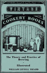The Theory and Practice of Brewing - Illustrated; Containing the Chemistry, History, and Right Application of All Brewing Ingredients and Products; Fu - William Tizard Littell