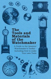 The Tools and Materials of the Watchmaker - A Guide to the Amateur Watchmaker's Toolkit - Including How to make your own Tools - Anon.