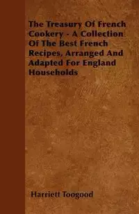 The Treasury Of French Cookery - A Collection Of The Best French Recipes, Arranged And Adapted For England Households - Harriett Toogood