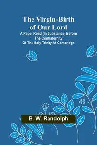 The Virgin-Birth of Our Lord; A paper read (in substance) before the confraternity of the Holy Trinity at Cambridge - W. Randolph B.