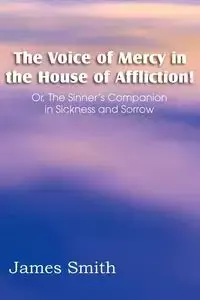 The Voice of Mercy in the House of Affliction! Or, the Sinner's Companion in Sickness and Sorrow - James Smith