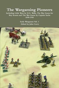 The Wargaming Pioneers Including Little Wars by H.G. Wells, The War Game for Boy Scouts and The War Game by Captain Sachs 1898-1940  Early Wargames Vol. 1 - John Curry