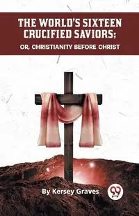 The World's Sixteen Crucified Saviors Or, Christianity Before Christ - Graves Kersey