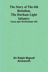 The story of the 6th Battalion, the Durham Light Infantry - Ralph Bignell Ainsworth Sir