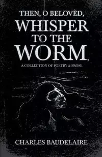 Then, O Belovèd, Whisper to the Worm - A Collection of Poetry & Prose - Charles Baudelaire