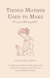 Things Mother Used to Make - A Collection of Old Time Recipes, Some Nearly One Hundred Years Old and Never Published Before - Lydia Maria Gurney