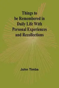 Things to be Remembered in Daily Life With Personal Experiences and Recollections - John Timbs