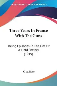 Three Years In France With The Guns - Rose C. A.