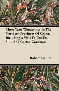 Three Years Wanderings In The Northern Provinces Of China, Including A Visit To The Tea, Silk, And Cotton Countries - Robert Fortune
