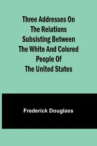 Three addresses on the relations subsisting between the white and colored people of the United States - Douglass Frederick