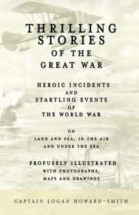 Thrilling Stories of the Great War - Heroic Incidents and Startling Events of the World War on Land and Sea, in the Air and Under the Sea - Profusely Illustrated with Photographs, Maps and Drawings - Logan Howard-Smith Captain