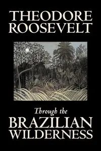 Through the Brazilian Wilderness by Theodore Roosevelt, Travel, Special Interest, Adventure, Essays & Travelogues - Roosevelt Theodore