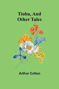 Tioba, And Other Tales - Colton Arthur