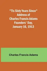 'Tis Sixty Years Since Address of Charles Francis Adams; Founders' Day, January 16, 1913 - Charles Francis Adams