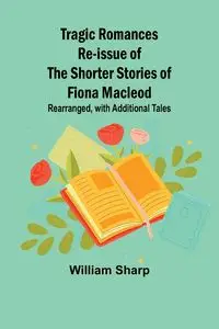 Tragic Romances Re-issue of the Shorter Stories of Fiona Macleod; Rearranged, with Additional Tales - William Sharp