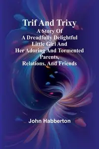 Trif and Trixy A story of a dreadfully delightful little girl and her adoring and tormented parents, relations, and friends - John Habberton