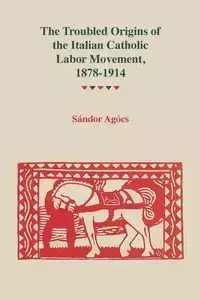 Troubled Origins of the Italian Catholic Labor Movement, 1878-1914 - Agocs Sandor