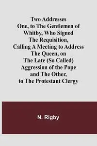 Two Addresses One, to the Gentlemen of Whitby, Who Signed the Requisition, Calling a Meeting to Address the Queen, on the Late (So Called) Aggression of the Pope - Rigby N.