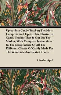 Up-to-date Candy Teacher; The Most Complete And Up-to-Date Illustrated Candy Teacher That Is Out On The Market, With Complete Instructions In The Manufacture Of All The Different Classes Of Candy Made For The Wholesale And Reatail Trade. - Charles Apell