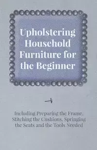 Upholstering Household Furniture for the Beginner - Including Preparing the Frame, Stitching the Cushions, Springing the Seats and the Tools Needed - Anon