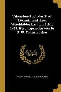 Urkunden-Buch der Stadt Liegnitz und ihres Weichbildes bis zum Jahre 1455. Herausgegeben von Dr F. W. Schirrmacher - Wilhelm Schirrmacher Friedrich
