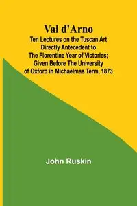 Val d'Arno; Ten Lectures on the Tuscan Art Directly Antecedent to the Florentine Year of Victories; Given Before the University of Oxford in Michaelmas Term, 1873 - John Ruskin