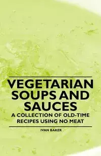 Vegetarian Soups and Sauces - A Collection of Old-Time Recipes Using No Meat - Ivan Baker