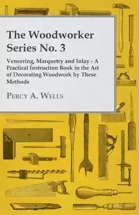 Veneering, Marquetry and Inlay - A Practical Instruction Book in the Art of Decorating Woodwork by These Methods - Percy A. Wells