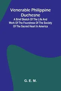 Venerable Philippine Duchesne; A Brief Sketch of the Life and Work of the Foundress of the Society of the Sacred Heart in America - E. M. G.