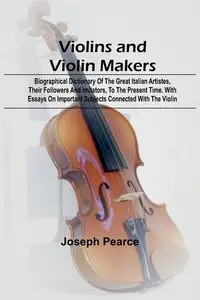 Violins and Violin Makers; Biographical Dictionary of the Great Italian Artistes, their Followers and Imitators, to the present time. With Essays on Important Subjects Connected with the Violin - Joseph Pearce