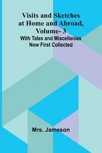 Visits and Sketches at Home and Abroad, Vol. 3; With Tales and Miscellanies Now First Collected - Jameson Mrs.